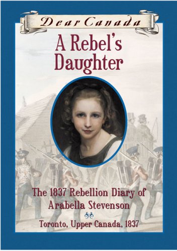 Dear Canada: A Rebel's Daughter: The 1837 Rebellion Diary of Arabella Stevenson, Toronto, Upper Canada, 1837