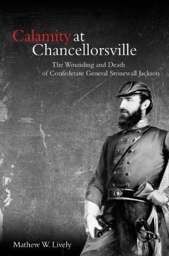 Calamity at Chancellorsville: The Wounding and Death of Confederate General Stonewall Jackson