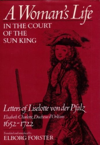 A Woman's Life in the Court of the Sun King: Letters of Liselotte von der Pfalz, Elisabeth Charlotte, Duchesse d' Orléans, 1652-1722