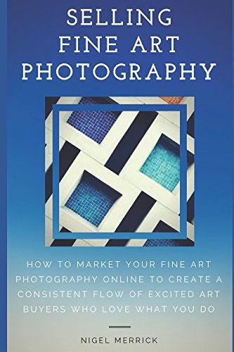 Selling Fine Art Photography: How To Market Your Fine Art Photography Online To Create A Consistent Flow Of Excited Art Buyers Who Love What You Do