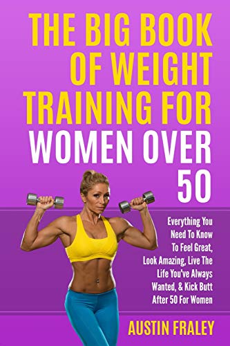 The Big Book Of Weight Training For Women Over 50: Everything You Need To Know To Feel Great, Look Amazing, Live The Life You've Always Wanted, & Kick Butt After 50 For Women