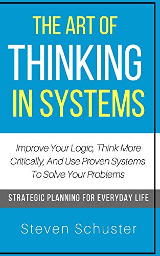 The Art Of Thinking In Systems: Improve Your Logic, Think More Critically, And Use Proven Systems To Solve Your Problems - Strategic Planning For Everyday Life
