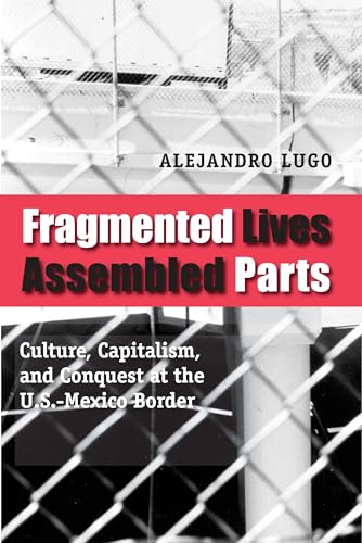 Fragmented Lives, Assembled Parts: Culture, Capitalism, and Conquest at the U.S.-Mexico Border