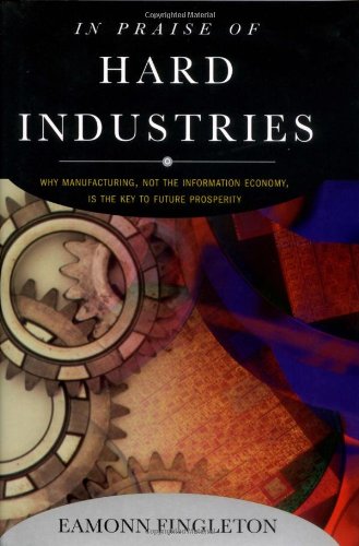 In Praise of Hard Industries: Why Manufacturing, Not the Information Economy, Is the Key to Future Prosperity