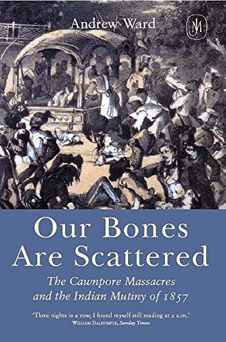 Our Bones Are Scattered : Cawnpore Massacres and the Indian Mutiny of 1857