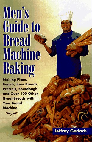 Men's Guide to Bread Machine Baking: Making Pizza, Bagels, Beer Bread, Pretzels, Sourdough, and Over 100 Other Great Breads with Your Bread Machine