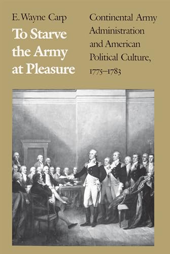 To Starve the Army at Pleasure: Continental Army Administration and American Political Culture  1775-1783