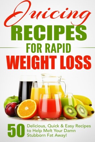 Juicing Recipes for Rapid Weight Loss: 50 Delicious, Quick & Easy Recipes to Help Melt Your Damn Stubborn Fat Away!