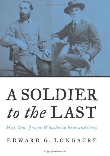 A Soldier to the Last: Maj. Gen. Joseph Wheeler in Blue And Gray