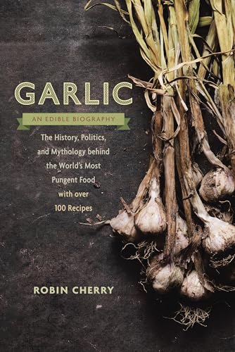 Garlic, an Edible Biography: The History, Politics, and Mythology behind the World's Most Pungent Food--with over 100 Recipes