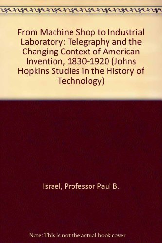 From Machine Shop to Industrial Laboratory: Telegraphy and the Changing Context of American Invention, 1830-1920 (Johns Hopkins Studies in the History of Technology)