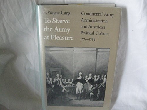 To Starve the Army at Pleasure: Continental Army Administration and American Political Culture, 1775-1783
