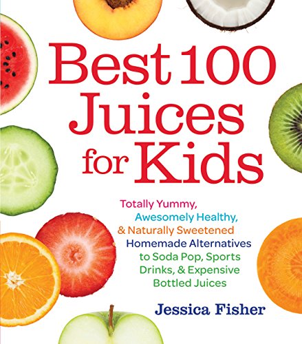 Best 100 Juices for Kids: Totally Yummy, Awesomely Healthy, & Naturally Sweetened Homemade Alternatives to Soda Pop, Sports Drinks, and Expensive Bottled Juices