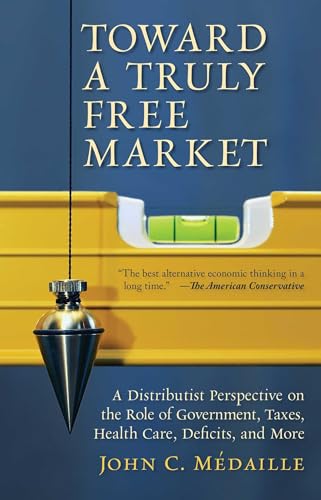 Toward a Truly Free Market: A Distributist Perspective on the Role of Government, Taxes, Health Care, Deficits, and More (Culture of Enterprise)