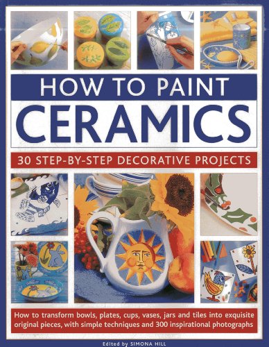 How To Paint Ceramics: 30 Step-By-Step Decorative Projects: How To Transform Bowls, Plates, Cups, Vases, Jars And Tiles Into Exquisite Original ... Techniques And 300 Inspirational Photographs